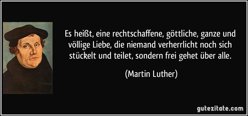 Es heißt, eine rechtschaffene, göttliche, ganze und völlige Liebe, die niemand verherrlicht noch sich stückelt und teilet, sondern frei gehet über alle. (Martin Luther)