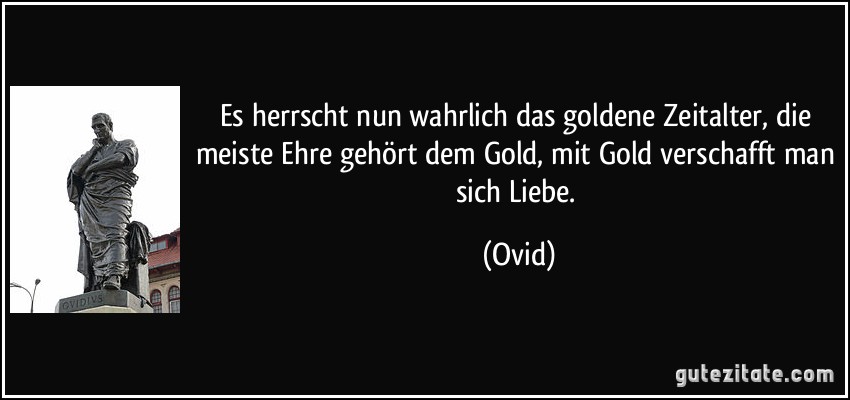 Es herrscht nun wahrlich das goldene Zeitalter, die meiste Ehre gehört dem Gold, mit Gold verschafft man sich Liebe. (Ovid)