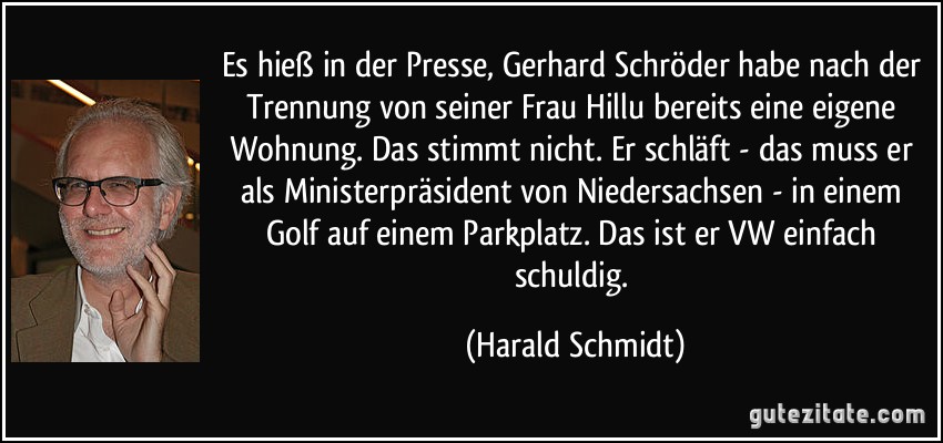 Es hieß in der Presse, Gerhard Schröder habe nach der Trennung von seiner Frau Hillu bereits eine eigene Wohnung. Das stimmt nicht. Er schläft - das muss er als Ministerpräsident von Niedersachsen - in einem Golf auf einem Parkplatz. Das ist er VW einfach schuldig. (Harald Schmidt)