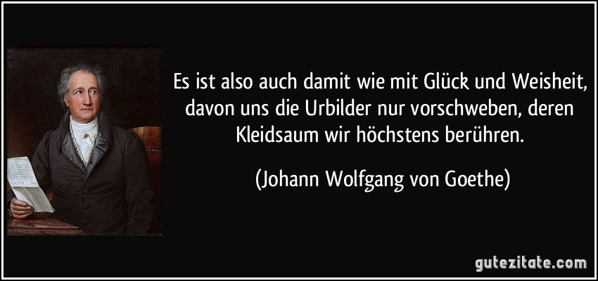 Es ist also auch damit wie mit Glück und Weisheit, davon uns die Urbilder nur vorschweben, deren Kleidsaum wir höchstens berühren. (Johann Wolfgang von Goethe)