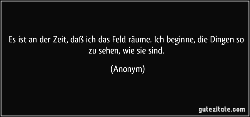 Es ist an der Zeit, daß ich das Feld räume. Ich beginne, die Dingen so zu sehen, wie sie sind. (Anonym)