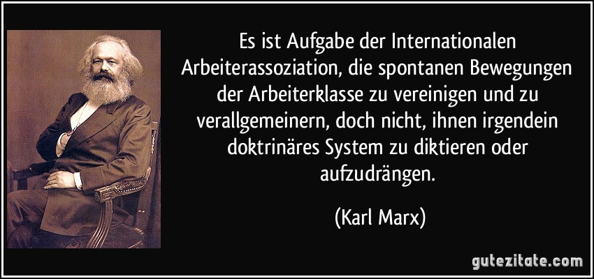 Es ist Aufgabe der Internationalen Arbeiterassoziation, die spontanen Bewegungen der Arbeiterklasse zu vereinigen und zu verallgemeinern, doch nicht, ihnen irgendein doktrinäres System zu diktieren oder aufzudrängen. (Karl Marx)