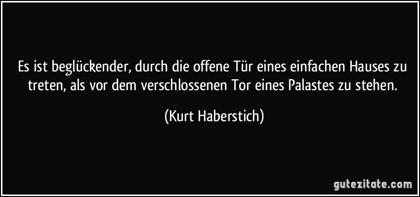 Es ist beglückender, durch die offene Tür eines einfachen Hauses zu treten, als vor dem verschlossenen Tor eines Palastes zu stehen. (Kurt Haberstich)