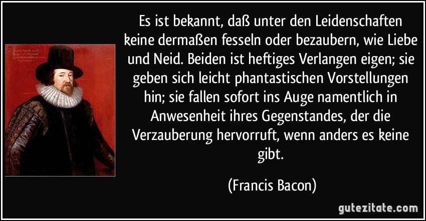 Es ist bekannt, daß unter den Leidenschaften keine dermaßen fesseln oder bezaubern, wie Liebe und Neid. Beiden ist heftiges Verlangen eigen; sie geben sich leicht phantastischen Vorstellungen hin; sie fallen sofort ins Auge namentlich in Anwesenheit ihres Gegenstandes, der die Verzauberung hervorruft, wenn anders es keine gibt. (Francis Bacon)