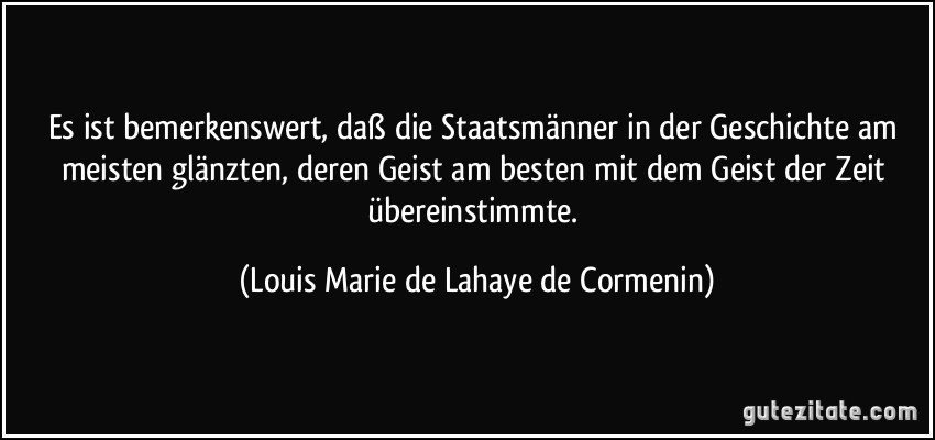 Es ist bemerkenswert, daß die Staatsmänner in der Geschichte am meisten glänzten, deren Geist am besten mit dem Geist der Zeit übereinstimmte. (Louis Marie de Lahaye de Cormenin)