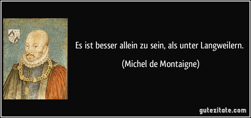 Es ist besser allein zu sein, als unter Langweilern. (Michel de Montaigne)