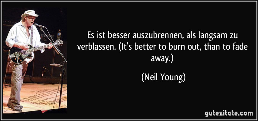 Es ist besser auszubrennen, als langsam zu verblassen. (It's better to burn out, than to fade away.) (Neil Young)