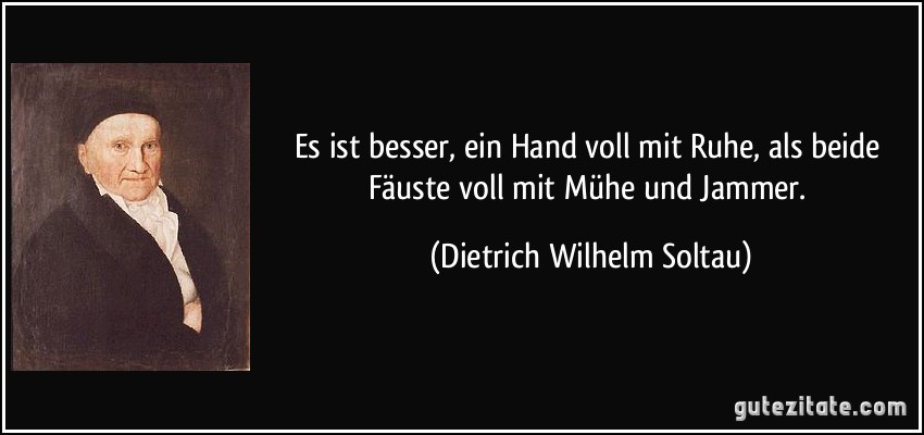Es ist besser, ein Hand voll mit Ruhe, als beide Fäuste voll mit Mühe und Jammer. (Dietrich Wilhelm Soltau)