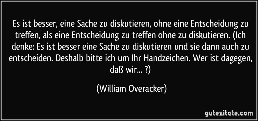 Es ist besser, eine Sache zu diskutieren, ohne eine Entscheidung zu treffen, als eine Entscheidung zu treffen ohne zu diskutieren. (Ich denke: Es ist besser eine Sache zu diskutieren und sie dann auch zu entscheiden. Deshalb bitte ich um Ihr Handzeichen. Wer ist dagegen, daß wir... ?) (William Overacker)