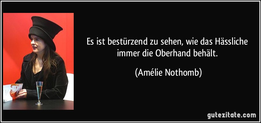 Es ist bestürzend zu sehen, wie das Hässliche immer die Oberhand behält. (Amélie Nothomb)