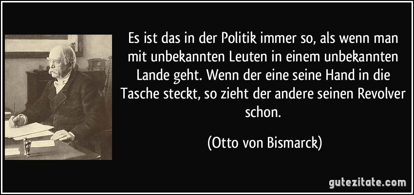 Es ist das in der Politik immer so, als wenn man mit unbekannten Leuten in einem unbekannten Lande geht. Wenn der eine seine Hand in die Tasche steckt, so zieht der andere seinen Revolver schon. (Otto von Bismarck)