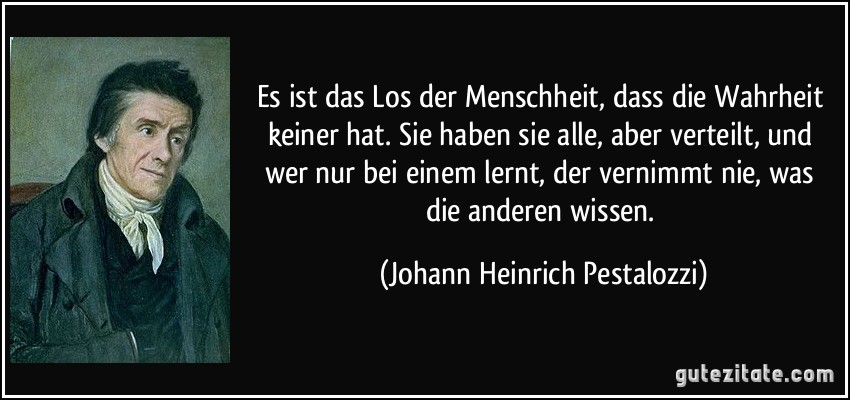 Es ist das Los der Menschheit, dass die Wahrheit keiner hat. Sie haben sie alle, aber verteilt, und wer nur bei einem lernt, der vernimmt nie, was die anderen wissen. (Johann Heinrich Pestalozzi)
