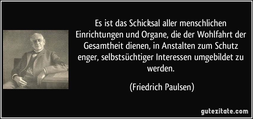 Es ist das Schicksal aller menschlichen Einrichtungen und Organe, die der Wohlfahrt der Gesamtheit dienen, in Anstalten zum Schutz enger, selbstsüchtiger Interessen umgebildet zu werden. (Friedrich Paulsen)