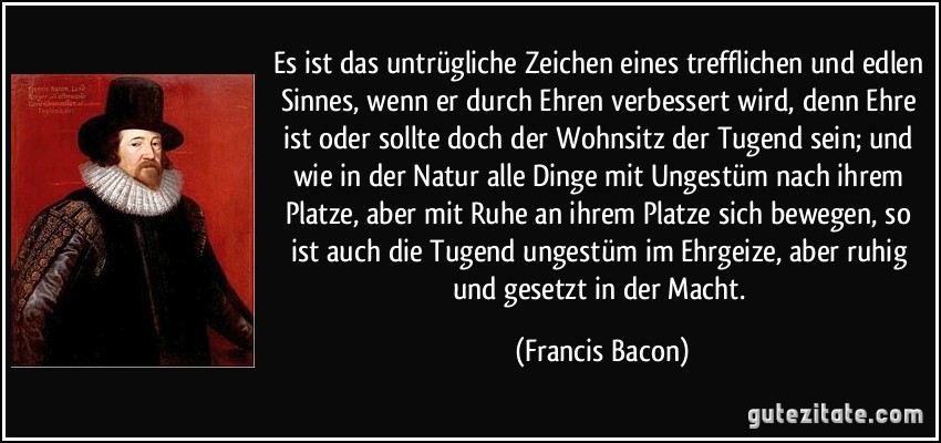 Es ist das untrügliche Zeichen eines trefflichen und edlen Sinnes, wenn er durch Ehren verbessert wird, denn Ehre ist oder sollte doch der Wohnsitz der Tugend sein; und wie in der Natur alle Dinge mit Ungestüm nach ihrem Platze, aber mit Ruhe an ihrem Platze sich bewegen, so ist auch die Tugend ungestüm im Ehrgeize, aber ruhig und gesetzt in der Macht. (Francis Bacon) Es ist das untrügliche Zeichen eines trefflichen und edlen Sinnes, wenn er durch Ehren verbessert wird, denn Ehre ist oder sollte doch der Wohnsitz der Tugend sein; und wie in der Natur alle Dinge mit Ungestüm nach ihrem Platze, aber mit Ruhe an ihrem Platze sich bewegen, so ist auch die Tugend ungestüm im Ehrgeize, aber ruhig und gesetzt in der Macht. (Francis Bacon)