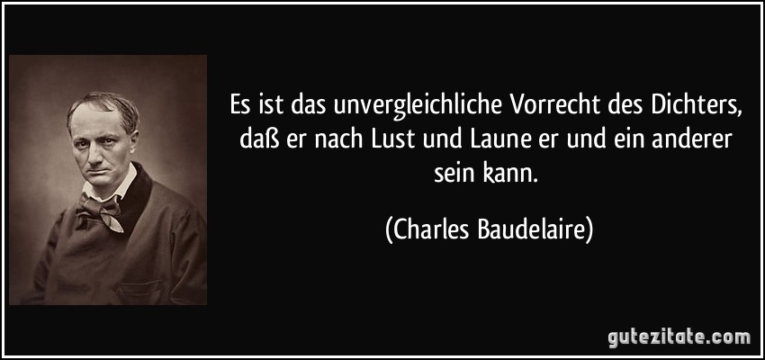 Es ist das unvergleichliche Vorrecht des Dichters, daß er nach Lust und Laune er und ein anderer sein kann. (Charles Baudelaire) Es ist das unvergleichliche Vorrecht des Dichters, daß er nach Lust und Laune er und ein anderer sein kann. (Charles Baudelaire)