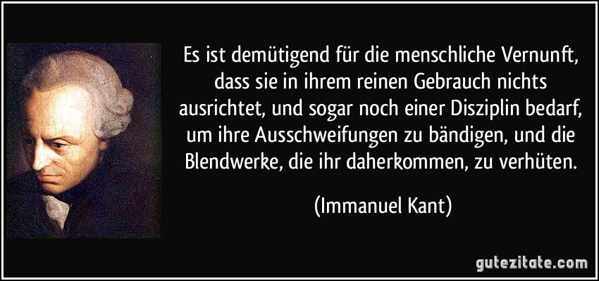 Es ist demütigend für die menschliche Vernunft, dass sie in ihrem reinen Gebrauch nichts ausrichtet, und sogar noch einer Disziplin bedarf, um ihre Ausschweifungen zu bändigen, und die Blendwerke, die ihr daherkommen, zu verhüten. (Immanuel Kant)