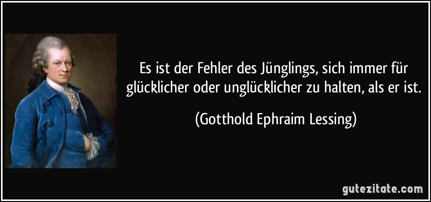 Es ist der Fehler des Jünglings, sich immer für glücklicher oder unglücklicher zu halten, als er ist. (Gotthold Ephraim Lessing)