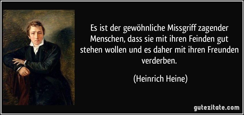 Es ist der gewöhnliche Missgriff zagender Menschen, dass sie mit ihren Feinden gut stehen wollen und es daher mit ihren Freunden verderben. (Heinrich Heine)