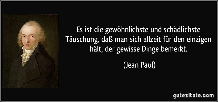 Es ist die gewöhnlichste und schädlichste Täuschung, daß man sich allzeit für den einzigen hält, der gewisse Dinge bemerkt. (Jean Paul)