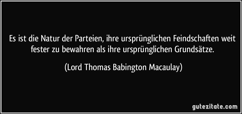 Es ist die Natur der Parteien, ihre ursprünglichen Feindschaften weit fester zu bewahren als ihre ursprünglichen Grundsätze. (Lord Thomas Babington Macaulay)