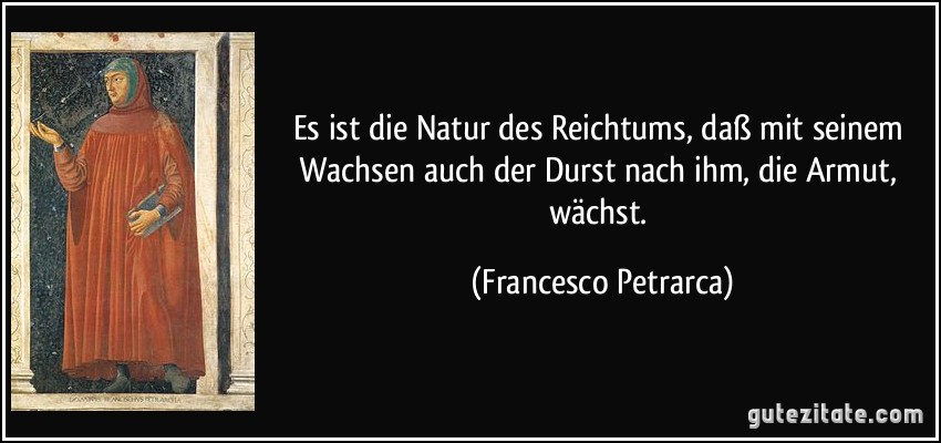 Es ist die Natur des Reichtums, daß mit seinem Wachsen auch der Durst nach ihm, die Armut, wächst. (Francesco Petrarca)