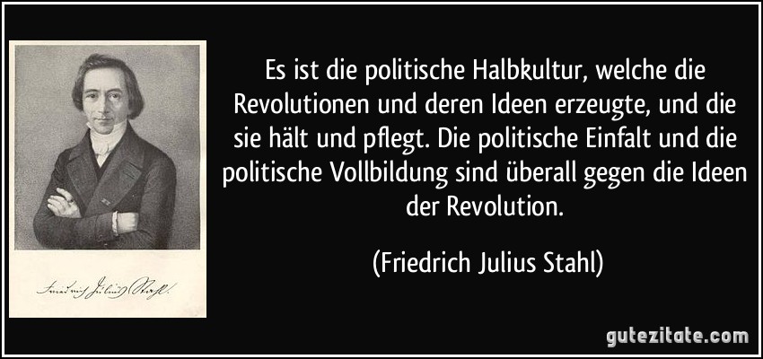 Es ist die politische Halbkultur, welche die Revolutionen und deren Ideen erzeugte, und die sie hält und pflegt. Die politische Einfalt und die politische Vollbildung sind überall gegen die Ideen der Revolution. (Friedrich Julius Stahl)