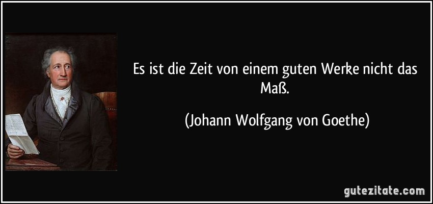 Es ist die Zeit von einem guten Werke nicht das Maß. (Johann Wolfgang von Goethe)