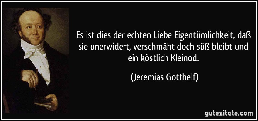 Es ist dies der echten Liebe Eigentümlichkeit, daß sie unerwidert, verschmäht doch süß bleibt und ein köstlich Kleinod. (Jeremias Gotthelf)