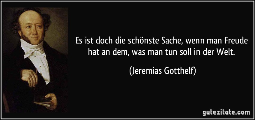 Es ist doch die schönste Sache, wenn man Freude hat an dem, was man tun soll in der Welt. (Jeremias Gotthelf)