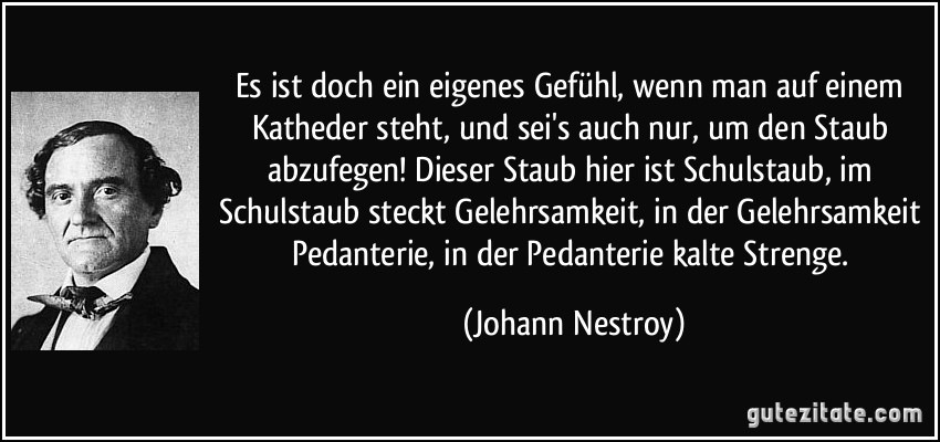 Es ist doch ein eigenes Gefühl, wenn man auf einem Katheder steht, und sei's auch nur, um den Staub abzufegen! Dieser Staub hier ist Schulstaub, im Schulstaub steckt Gelehrsamkeit, in der Gelehrsamkeit Pedanterie, in der Pedanterie kalte Strenge. (Johann Nestroy)