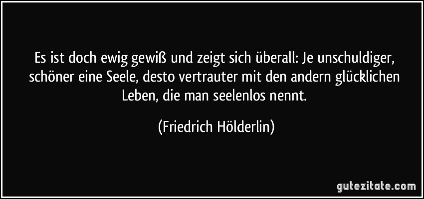 Es ist doch ewig gewiß und zeigt sich überall: Je unschuldiger, schöner eine Seele, desto vertrauter mit den andern glücklichen Leben, die man seelenlos nennt. (Friedrich Hölderlin)