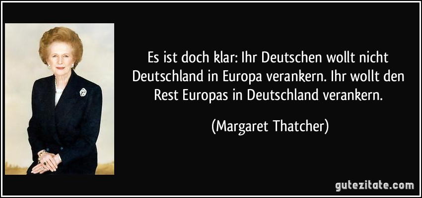 Es ist doch klar: Ihr Deutschen wollt nicht Deutschland in Europa verankern. Ihr wollt den Rest Europas in Deutschland verankern. (Margaret Thatcher)