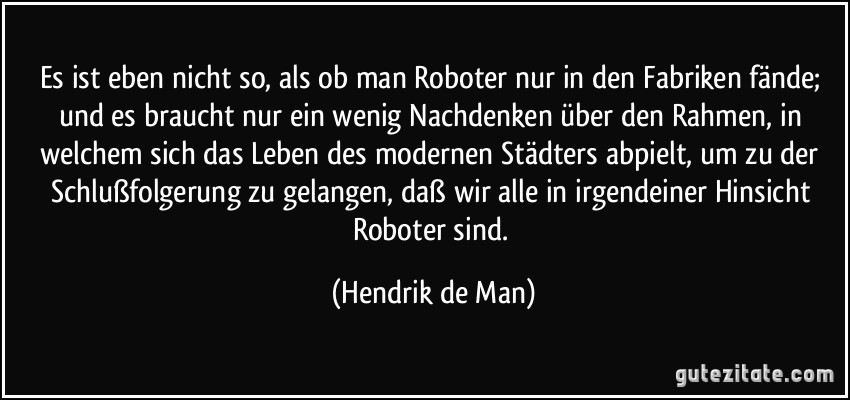 Es ist eben nicht so, als ob man Roboter nur in den Fabriken fände; und es braucht nur ein wenig Nachdenken über den Rahmen, in welchem sich das Leben des modernen Städters abpielt, um zu der Schlußfolgerung zu gelangen, daß wir alle in irgendeiner Hinsicht Roboter sind. (Hendrik de Man)