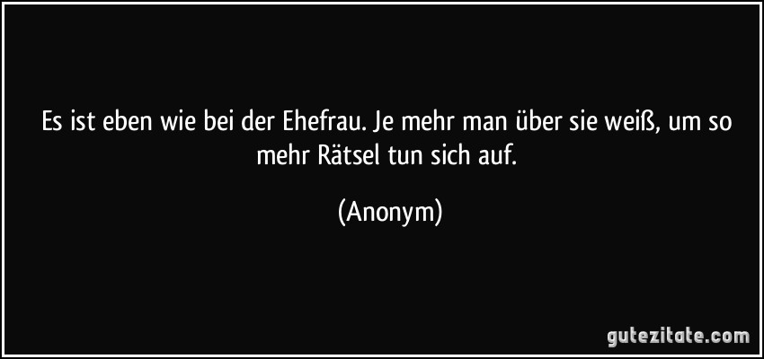 Es ist eben wie bei der Ehefrau. Je mehr man über sie weiß, um so mehr Rätsel tun sich auf. (Anonym)