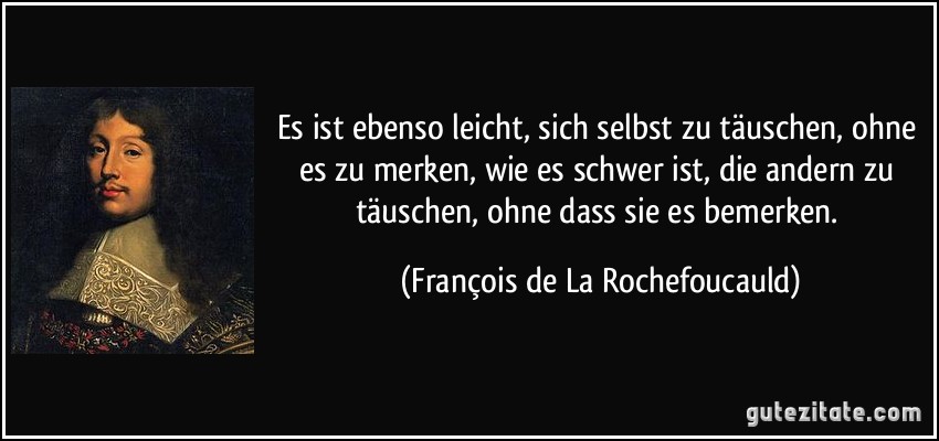 Es ist ebenso leicht, sich selbst zu täuschen, ohne es zu merken, wie es schwer ist, die andern zu täuschen, ohne dass sie es bemerken. (François de La Rochefoucauld)