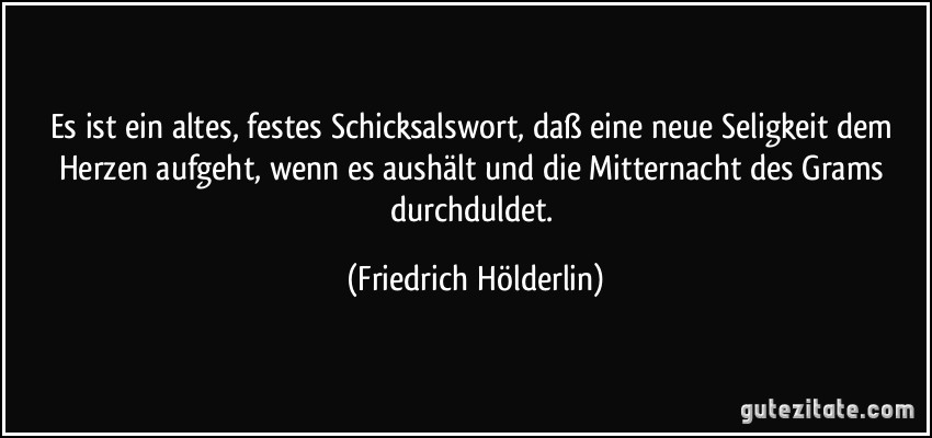 Es ist ein altes, festes Schicksalswort, daß eine neue Seligkeit dem Herzen aufgeht, wenn es aushält und die Mitternacht des Grams durchduldet. (Friedrich Hölderlin)