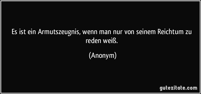 Es ist ein Armutszeugnis, wenn man nur von seinem Reichtum zu reden weiß. (Anonym)