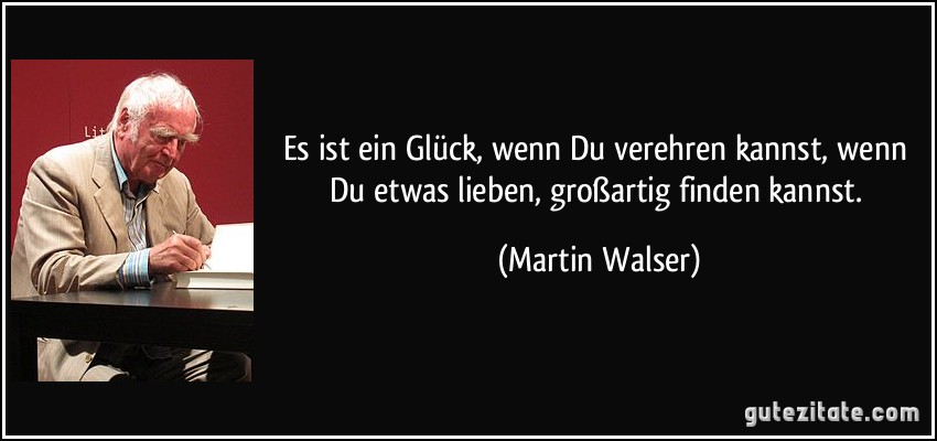 Es ist ein Glück, wenn Du verehren kannst, wenn Du etwas lieben, großartig finden kannst. (Martin Walser)