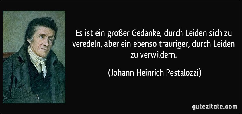 Es ist ein großer Gedanke, durch Leiden sich zu veredeln, aber ein ebenso trauriger, durch Leiden zu verwildern. (Johann Heinrich Pestalozzi)