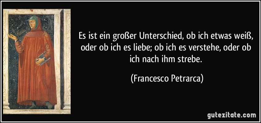 Es ist ein großer Unterschied, ob ich etwas weiß, oder ob ich es liebe; ob ich es verstehe, oder ob ich nach ihm strebe. (Francesco Petrarca)