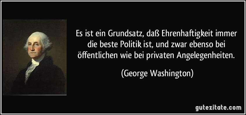 Es ist ein Grundsatz, daß Ehrenhaftigkeit immer die beste Politik ist, und zwar ebenso bei öffentlichen wie bei privaten Angelegenheiten. (George Washington)