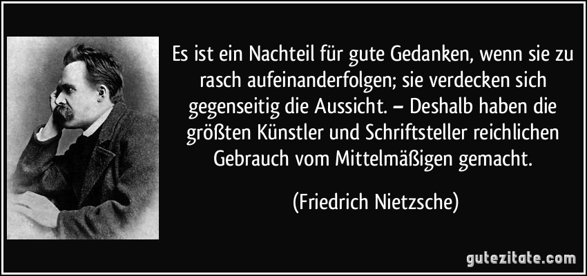 Es ist ein Nachteil für gute Gedanken, wenn sie zu rasch aufeinanderfolgen; sie verdecken sich gegenseitig die Aussicht. – Deshalb haben die größten Künstler und Schriftsteller reichlichen Gebrauch vom Mittelmäßigen gemacht. (Friedrich Nietzsche)