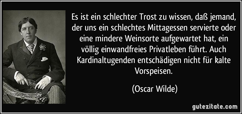 Es ist ein schlechter Trost zu wissen, daß jemand, der uns ein schlechtes Mittagessen servierte oder eine mindere Weinsorte aufgewartet hat, ein völlig einwandfreies Privatleben führt. Auch Kardinaltugenden entschädigen nicht für kalte Vorspeisen. (Oscar Wilde)