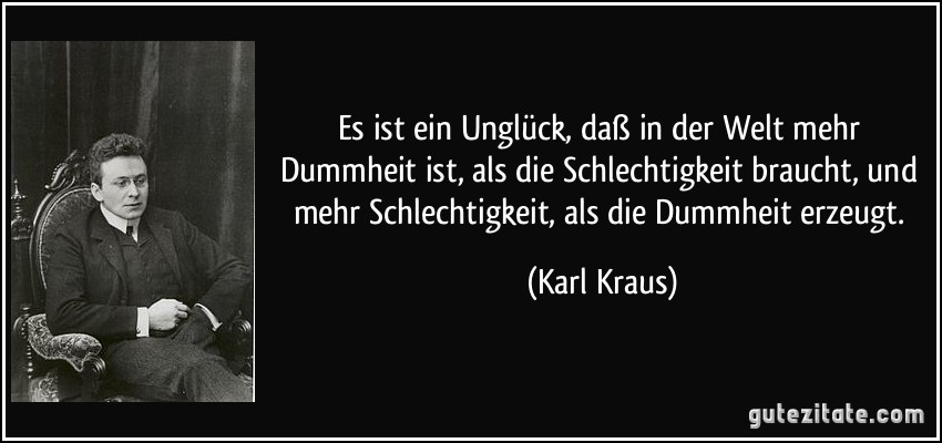 Es ist ein Unglück, daß in der Welt mehr Dummheit ist, als die Schlechtigkeit braucht, und mehr Schlechtigkeit, als die Dummheit erzeugt. (Karl Kraus)