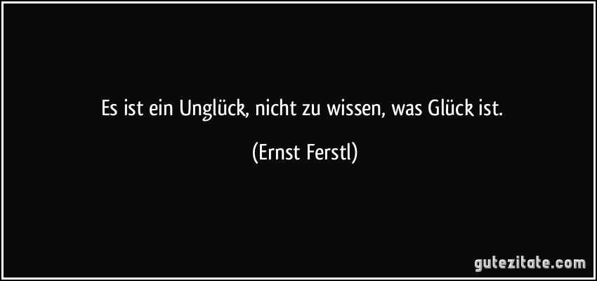 Es ist ein Unglück, nicht zu wissen, was Glück ist. (Ernst Ferstl)