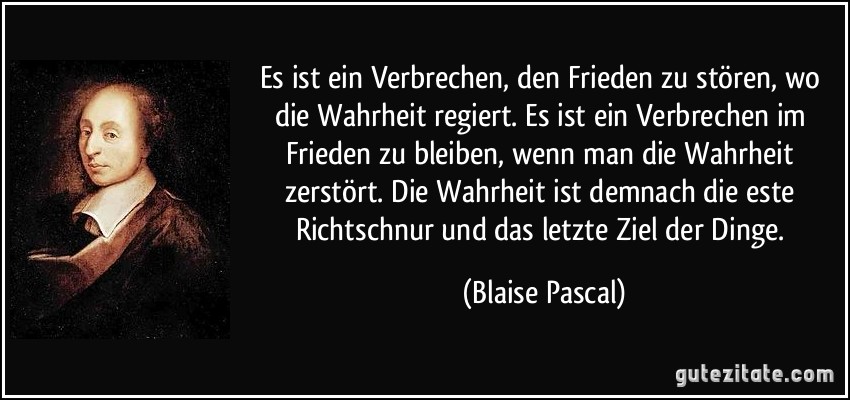 Es ist ein Verbrechen, den Frieden zu stören, wo die Wahrheit regiert. Es ist ein Verbrechen im Frieden zu bleiben, wenn man die Wahrheit zerstört. Die Wahrheit ist demnach die este Richtschnur und das letzte Ziel der Dinge. (Blaise Pascal)