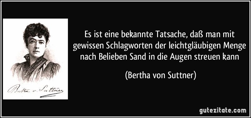 Es ist eine bekannte Tatsache, daß man mit gewissen Schlagworten der leichtgläubigen Menge nach Belieben Sand in die Augen streuen kann (Bertha von Suttner)