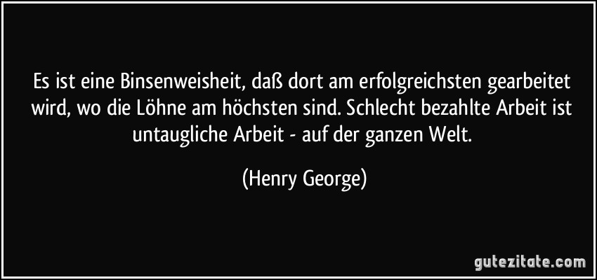 Es ist eine Binsenweisheit, daß dort am erfolgreichsten gearbeitet wird, wo die Löhne am höchsten sind. Schlecht bezahlte Arbeit ist untaugliche Arbeit - auf der ganzen Welt. (Henry George)