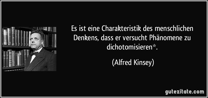 Es ist eine Charakteristik des menschlichen Denkens, dass er versucht Phänomene zu dichotomisieren*. (Alfred Kinsey)