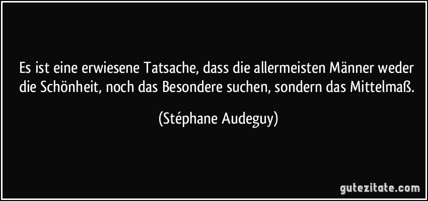 Es ist eine erwiesene Tatsache, dass die allermeisten Männer weder die Schönheit, noch das Besondere suchen, sondern das Mittelmaß. (Stéphane Audeguy)